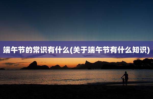端午节的常识有什么(关于端午节有什么知识)