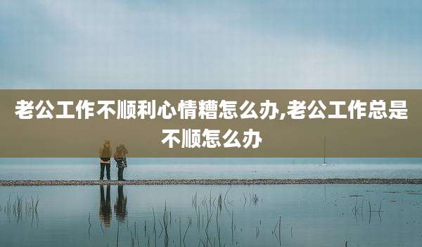 老公工作不顺利心情糟怎么办,老公工作总是不顺怎么办