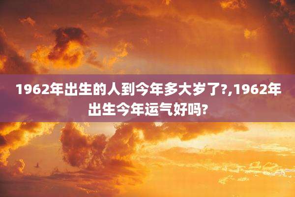 1962年出生的人到今年多大岁了?,1962年出生今年运气好吗?