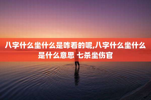 八字什么坐什么是咋看的呢,八字什么坐什么是什么意思 七杀坐伤官
