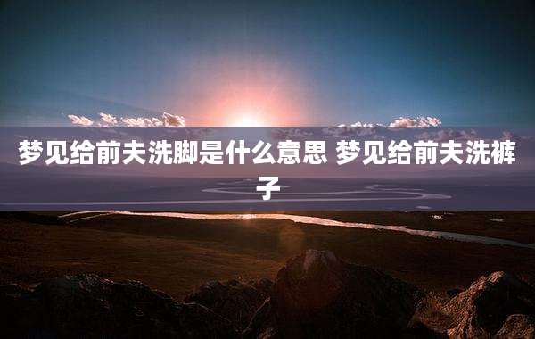 梦见给前夫洗脚是什么意思 梦见给前夫洗裤子
