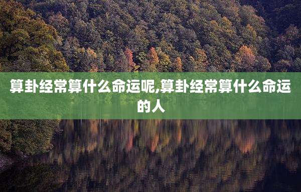 算卦经常算什么命运呢,算卦经常算什么命运的人