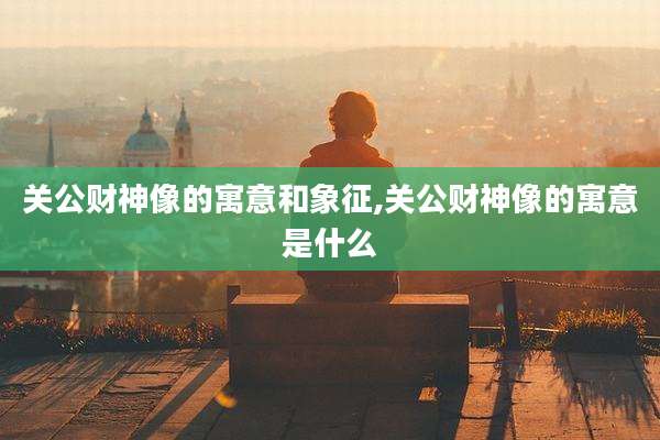 关公财神像的寓意和象征,关公财神像的寓意是什么