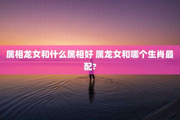 属相龙女和什么属相好 属龙女和哪个生肖最配?