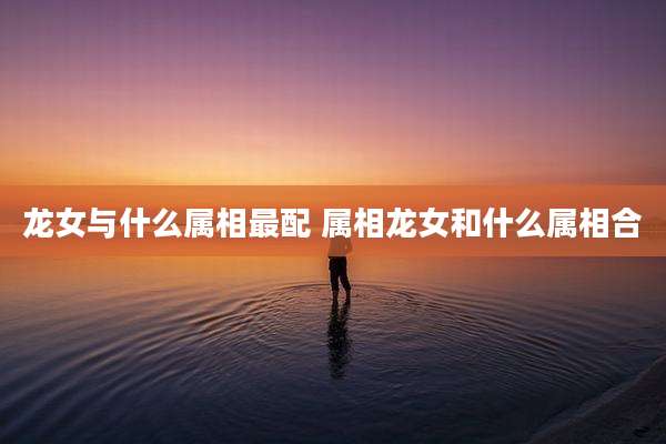 龙女与什么属相最配 属相龙女和什么属相合