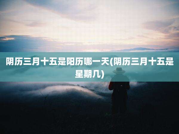 阴历三月十五是阳历哪一天(阴历三月十五是星期几)