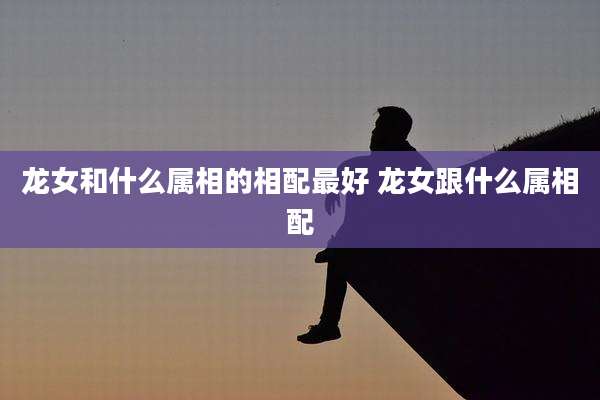 龙女和什么属相的相配最好 龙女跟什么属相配