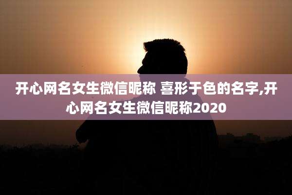 开心网名女生微信昵称 喜形于色的名字,开心网名女生微信昵称2020