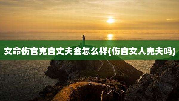 女命伤官克官丈夫会怎么样(伤官女人克夫吗)
