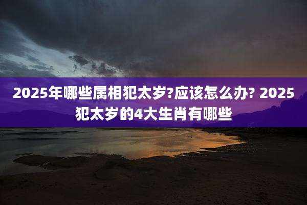 2025年哪些属相犯太岁?应该怎么办? 2025犯太岁的4大生肖有哪些