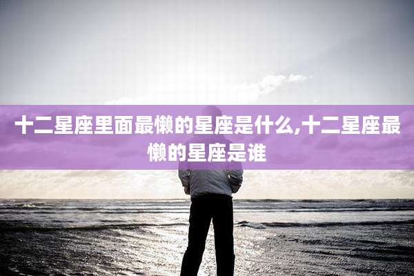 十二星座里面最懒的星座是什么,十二星座最懒的星座是谁