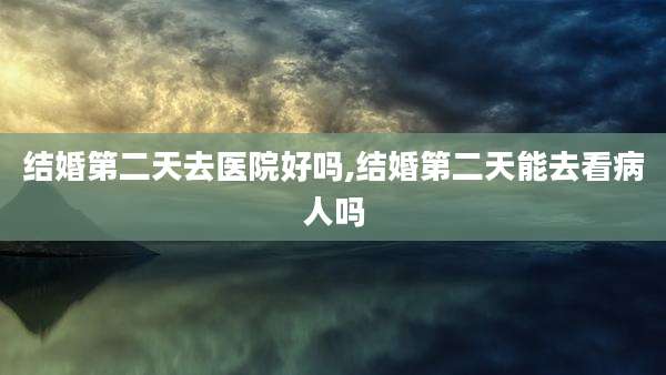 结婚第二天去医院好吗,结婚第二天能去看病人吗