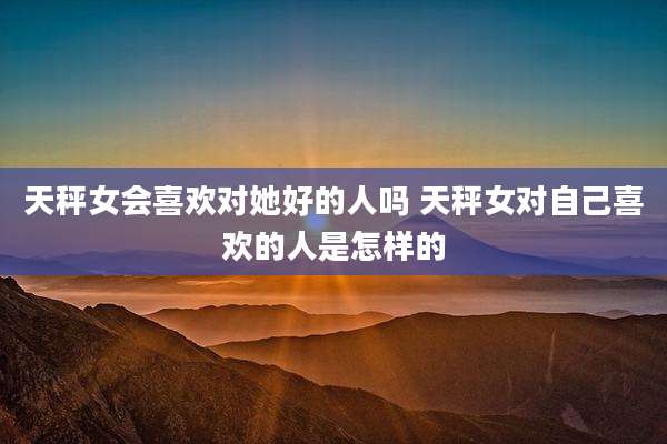 天秤女会喜欢对她好的人吗 天秤女对自己喜欢的人是怎样的