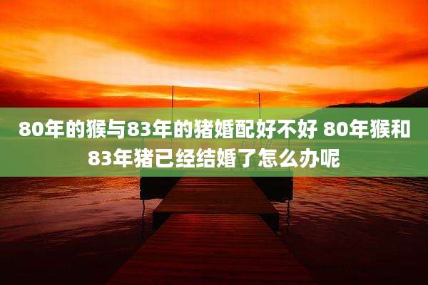 80年的猴与83年的猪婚配好不好 80年猴和83年猪已经结婚了怎么办呢