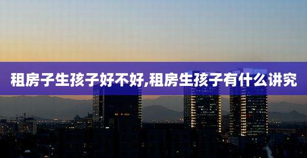 租房子生孩子好不好,租房生孩子有什么讲究