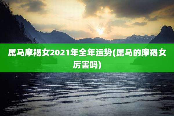 属马摩羯女2021年全年运势(属马的摩羯女厉害吗)