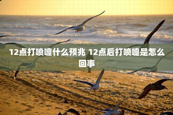 12点打喷嚏什么预兆 12点后打喷嚏是怎么回事