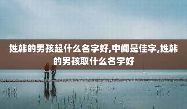 姓韩的男孩起什么名字好,中间是佳字,姓韩的男孩取什么名字好