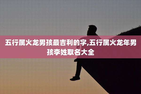 五行属火龙男孩最吉利的字,五行属火龙年男孩李姓取名大全