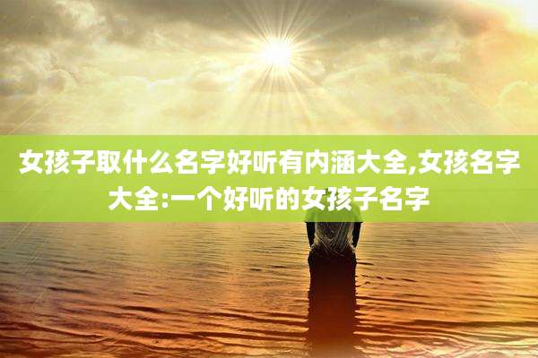 女孩子取什么名字好听有内涵大全,女孩名字大全:一个好听的女孩子名字