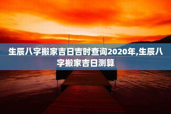 生辰八字搬家吉日吉时查询2020年,生辰八字搬家吉日测算
