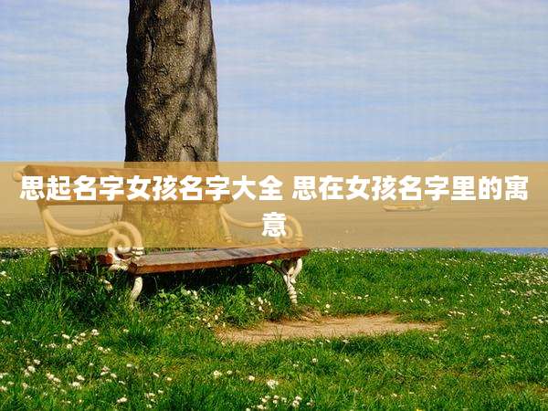 思起名字女孩名字大全 思在女孩名字里的寓意