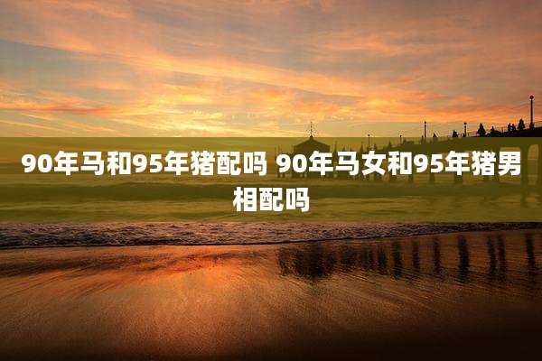 90年马和95年猪配吗 90年马女和95年猪男相配吗