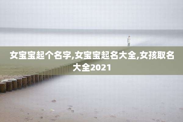 女宝宝起个名字,女宝宝起名大全,女孩取名大全2021
