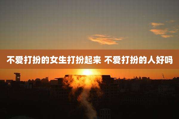 不爱打扮的女生打扮起来 不爱打扮的人好吗