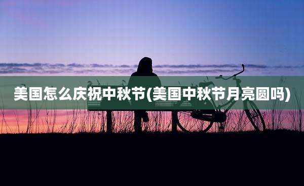 美国怎么庆祝中秋节(美国中秋节月亮圆吗)