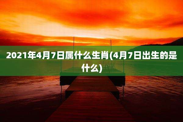 2021年4月7日属什么生肖(4月7日出生的是什么)