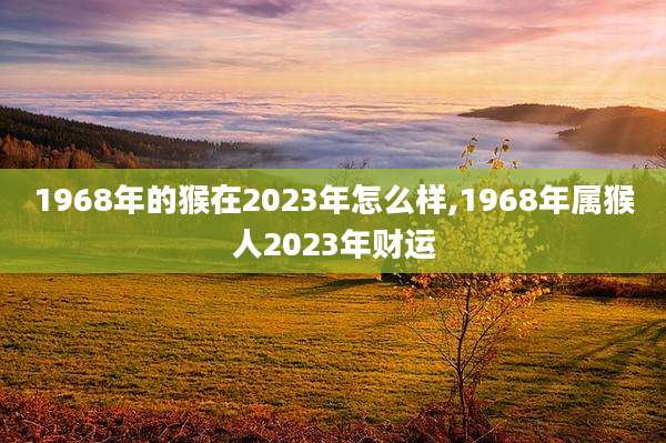 1968年的猴在2023年怎么样,1968年属猴人2023年财运