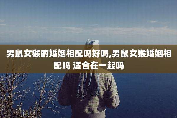 男鼠女猴的婚姻相配吗好吗,男鼠女猴婚姻相配吗 适合在一起吗