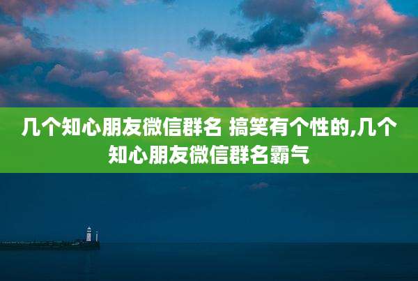 几个知心朋友微信群名 搞笑有个性的,几个知心朋友微信群名霸气