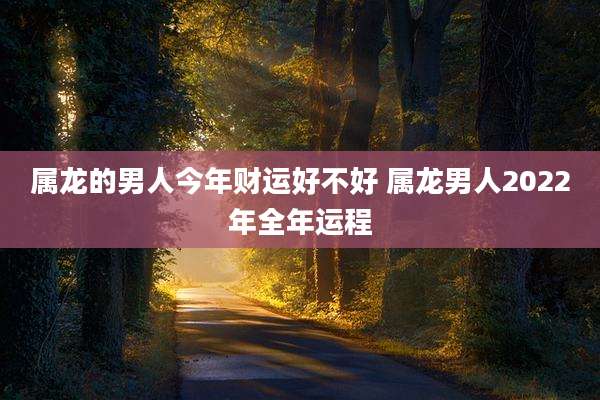 属龙的男人今年财运好不好 属龙男人2022年全年运程