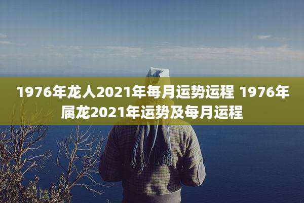 1976年龙人2021年每月运势运程 1976年属龙2021年运势及每月运程