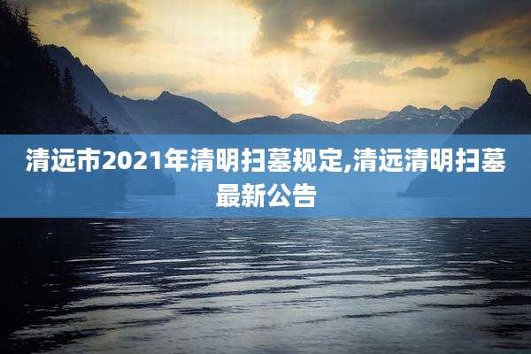 清远市2021年清明扫墓规定,清远清明扫墓最新公告