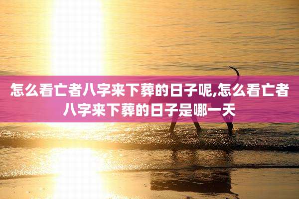 怎么看亡者八字来下葬的日子呢,怎么看亡者八字来下葬的日子是哪一天