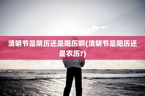 清明节是阴历还是阳历啊(清明节是阳历还是农历?)