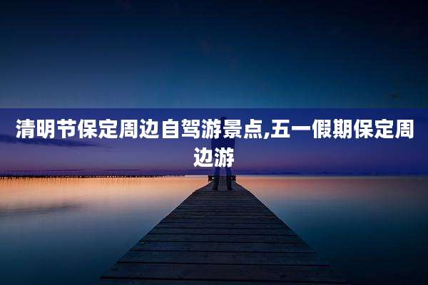清明节保定周边自驾游景点,五一假期保定周边游