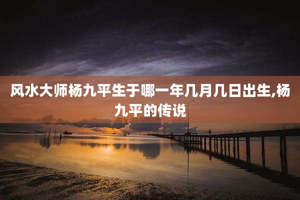 风水大师杨九平生于哪一年几月几日出生,杨九平的传说