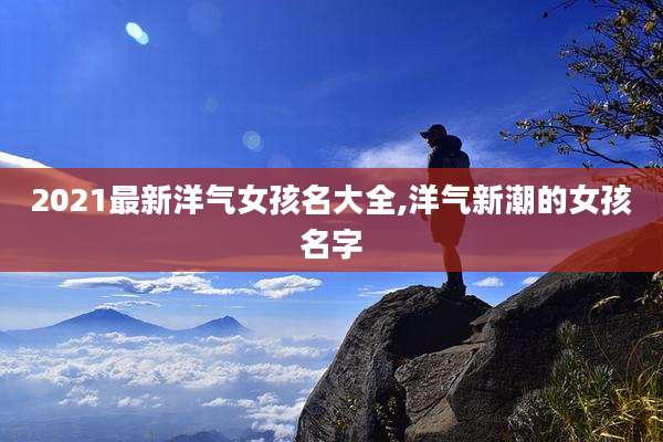 2021最新洋气女孩名大全,洋气新潮的女孩名字