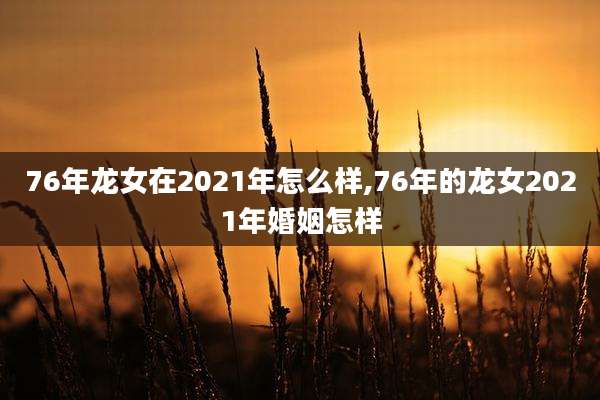76年龙女在2021年怎么样,76年的龙女2021年婚姻怎样