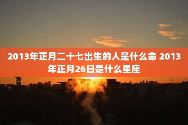 2013年正月二十七出生的人是什么命 2013年正月26日是什么星座