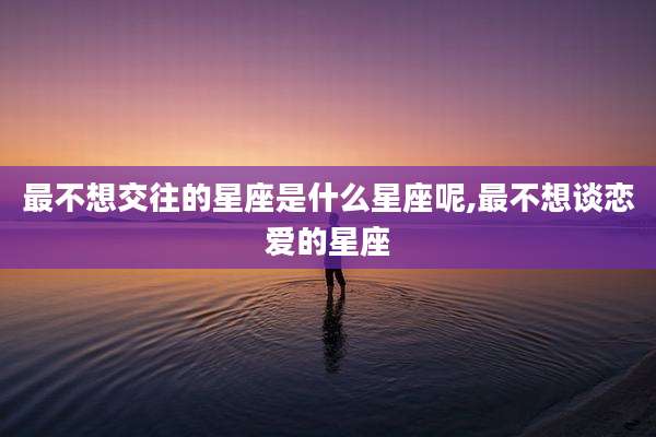 最不想交往的星座是什么星座呢,最不想谈恋爱的星座