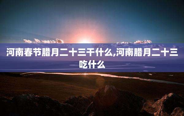河南春节腊月二十三干什么,河南腊月二十三吃什么
