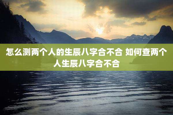 怎么测两个人的生辰八字合不合 如何查两个人生辰八字合不合