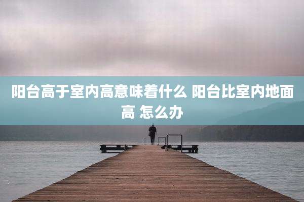阳台高于室内高意味着什么 阳台比室内地面高 怎么办