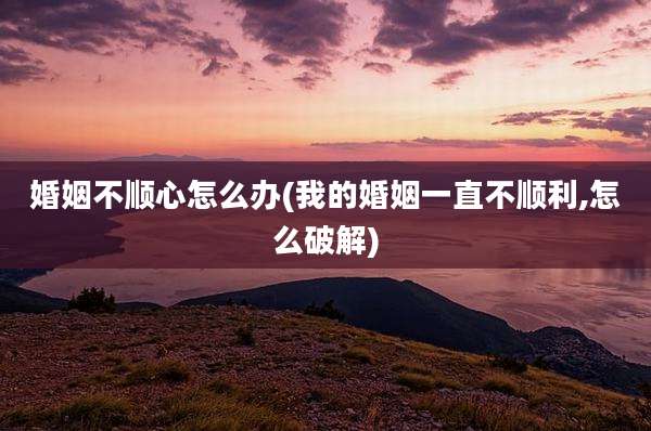 婚姻不顺心怎么办(我的婚姻一直不顺利,怎么破解)