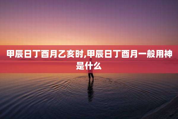 甲辰日丁酉月乙亥时,甲辰日丁酉月一般用神是什么